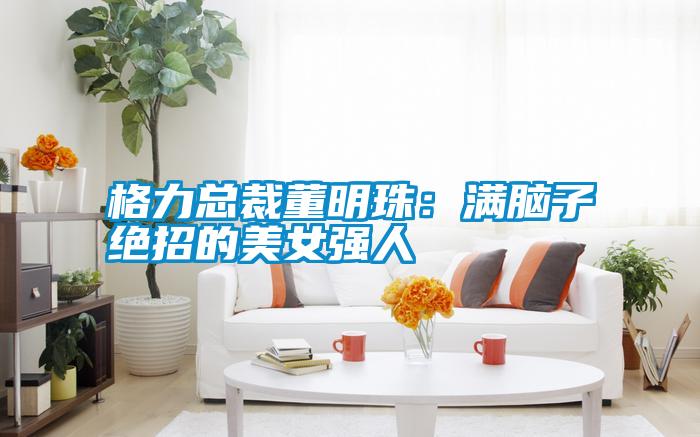 格力總裁董明珠:滿腦子絕招的美女強人