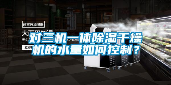 對三機一體除濕干燥機的水量如何控制？